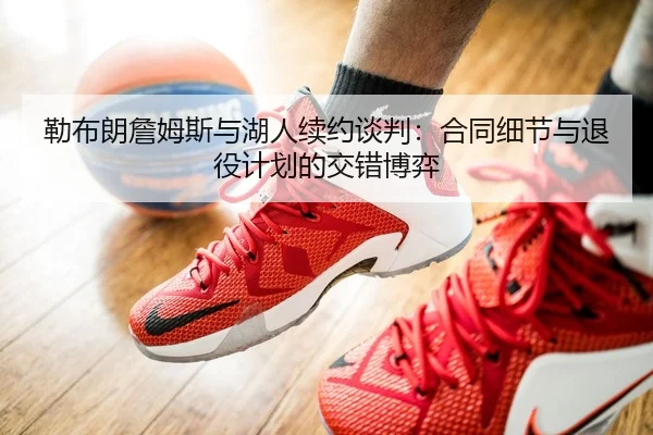 勒布朗詹姆斯与湖人续约谈判：合同细节与退役计划的交错博弈